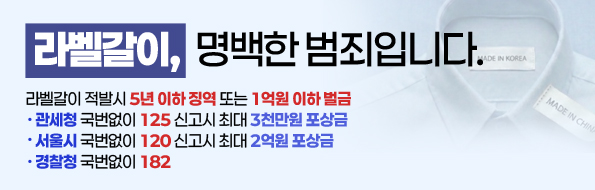 라벨갈이, 명백한 범죄입니다.
라벨갈이 적발시 5년이하 징역 또는 1억원 이하 벌금
· 관세청 국번없이 125신고시 최대 3천만원 포상금
· 서울시 국번없이 120 신고시 최대 2억원 포상금
· 경찰청 국번없이 182